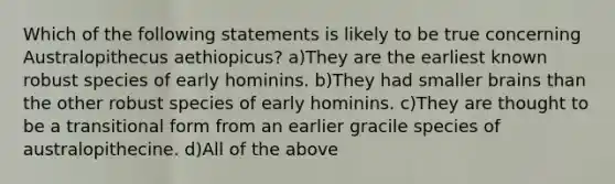 Which of the following statements is likely to be true concerning Australopithecus aethiopicus? a)They are the earliest known robust species of early hominins. b)They had smaller brains than the other robust species of early hominins. c)They are thought to be a transitional form from an earlier gracile species of australopithecine. d)All of the above