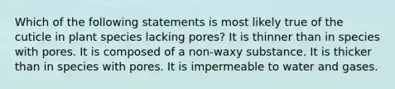 Which of the following statements is most likely true of the cuticle in plant species lacking pores? It is thinner than in species with pores. It is composed of a non-waxy substance. It is thicker than in species with pores. It is impermeable to water and gases.