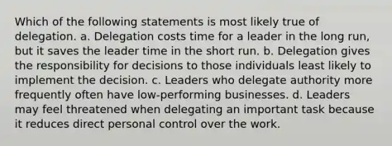 Which of the following statements is most likely true of delegation. a. Delegation costs time for a leader in the long run, but it saves the leader time in the short run. b. Delegation gives the responsibility for decisions to those individuals least likely to implement the decision. c. Leaders who delegate authority more frequently often have low-performing businesses. d. Leaders may feel threatened when delegating an important task because it reduces direct personal control over the work.