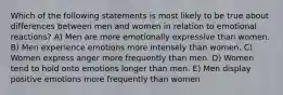 Which of the following statements is most likely to be true about differences between men and women in relation to emotional reactions? A) Men are more emotionally expressive than women. B) Men experience emotions more intensely than women. C) Women express anger more frequently than men. D) Women tend to hold onto emotions longer than men. E) Men display positive emotions more frequently than women