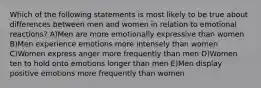 Which of the following statements is most likely to be true about differences between men and women in relation to emotional reactions? A)Men are more emotionally expressive than women B)Men experience emotions more intensely than women C)Women express anger more frequently than men D)Women ten to hold onto emotions longer than men E)Men display positive emotions more frequently than women