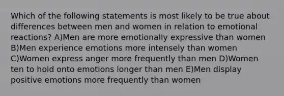 Which of the following statements is most likely to be true about differences between men and women in relation to emotional reactions? A)Men are more emotionally expressive than women B)Men experience emotions more intensely than women C)Women express anger more frequently than men D)Women ten to hold onto emotions longer than men E)Men display positive emotions more frequently than women