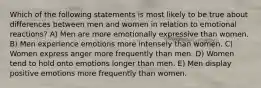 Which of the following statements is most likely to be true about differences between men and women in relation to emotional reactions? A) Men are more emotionally expressive than women. B) Men experience emotions more intensely than women. C) Women express anger more frequently than men. D) Women tend to hold onto emotions longer than men. E) Men display positive emotions more frequently than women.