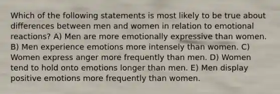 Which of the following statements is most likely to be true about differences between men and women in relation to emotional reactions? A) Men are more emotionally expressive than women. B) Men experience emotions more intensely than women. C) Women express anger more frequently than men. D) Women tend to hold onto emotions longer than men. E) Men display positive emotions more frequently than women.