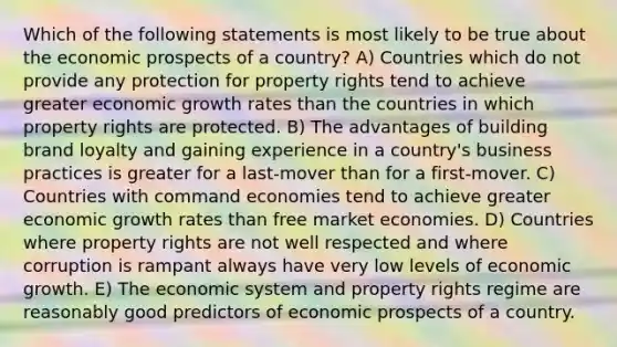 Which of the following statements is most likely to be true about the economic prospects of a country? A) Countries which do not provide any protection for property rights tend to achieve greater economic growth rates than the countries in which property rights are protected. B) The advantages of building brand loyalty and gaining experience in a country's business practices is greater for a last-mover than for a first-mover. C) Countries with command economies tend to achieve greater economic growth rates than free market economies. D) Countries where property rights are not well respected and where corruption is rampant always have very low levels of economic growth. E) The economic system and property rights regime are reasonably good predictors of economic prospects of a country.