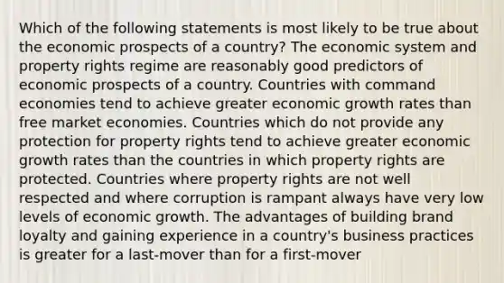 Which of the following statements is most likely to be true about the economic prospects of a country? The economic system and property rights regime are reasonably good predictors of economic prospects of a country. Countries with command economies tend to achieve greater economic growth rates than free market economies. Countries which do not provide any protection for property rights tend to achieve greater economic growth rates than the countries in which property rights are protected. Countries where property rights are not well respected and where corruption is rampant always have very low levels of economic growth. The advantages of building brand loyalty and gaining experience in a country's business practices is greater for a last-mover than for a first-mover