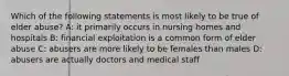 Which of the following statements is most likely to be true of elder abuse? A: it primarily occurs in nursing homes and hospitals B: financial exploitation is a common form of elder abuse C: abusers are more likely to be females than males D: abusers are actually doctors and medical staff