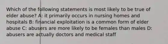 Which of the following statements is most likely to be true of elder abuse? A: it primarily occurs in nursing homes and hospitals B: financial exploitation is a common form of elder abuse C: abusers are more likely to be females than males D: abusers are actually doctors and medical staff