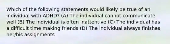 Which of the following statements would likely be true of an individual with ADHD? (A) The individual cannot communicate well (B) The individual is often inattentive (C) The individual has a difficult time making friends (D) The individual always finishes her/his assignments