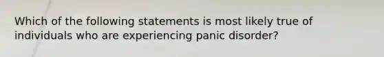 Which of the following statements is most likely true of individuals who are experiencing panic disorder?