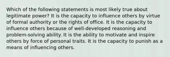 Which of the following statements is most likely true about legitimate power? It is the capacity to influence others by virtue of formal authority or the rights of office. It is the capacity to influence others because of well-developed reasoning and problem-solving ability. It is the ability to motivate and inspire others by force of personal traits. It is the capacity to punish as a means of influencing others.