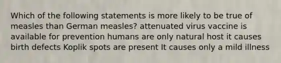 Which of the following statements is more likely to be true of measles than German measles? attenuated virus vaccine is available for prevention humans are only natural host it causes birth defects Koplik spots are present It causes only a mild illness