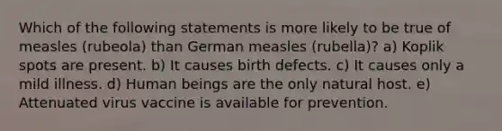 Which of the following statements is more likely to be true of measles (rubeola) than German measles (rubella)? a) Koplik spots are present. b) It causes birth defects. c) It causes only a mild illness. d) Human beings are the only natural host. e) Attenuated virus vaccine is available for prevention.