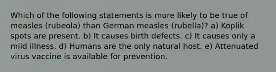 Which of the following statements is more likely to be true of measles (rubeola) than German measles (rubella)? a) Koplik spots are present. b) It causes birth defects. c) It causes only a mild illness. d) Humans are the only natural host. e) Attenuated virus vaccine is available for prevention.