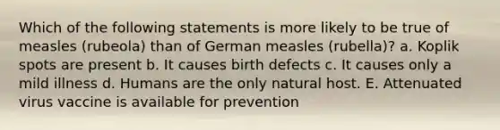 Which of the following statements is more likely to be true of measles (rubeola) than of German measles (rubella)? a. Koplik spots are present b. It causes birth defects c. It causes only a mild illness d. Humans are the only natural host. E. Attenuated virus vaccine is available for prevention