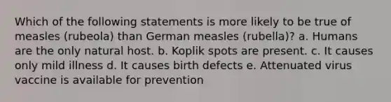 Which of the following statements is more likely to be true of measles (rubeola) than German measles (rubella)? a. Humans are the only natural host. b. Koplik spots are present. c. It causes only mild illness d. It causes birth defects e. Attenuated virus vaccine is available for prevention