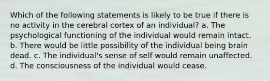 Which of the following statements is likely to be true if there is no activity in the cerebral cortex of an individual? a. The psychological functioning of the individual would remain intact. b. There would be little possibility of the individual being brain dead. c. The individual's sense of self would remain unaffected. d. The consciousness of the individual would cease.