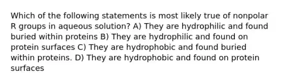 Which of the following statements is most likely true of nonpolar R groups in aqueous solution? A) They are hydrophilic and found buried within proteins B) They are hydrophilic and found on protein surfaces C) They are hydrophobic and found buried within proteins. D) They are hydrophobic and found on protein surfaces