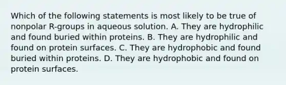 Which of the following statements is most likely to be true of nonpolar R-groups in aqueous solution. A. They are hydrophilic and found buried within proteins. B. They are hydrophilic and found on protein surfaces. C. They are hydrophobic and found buried within proteins. D. They are hydrophobic and found on protein surfaces.