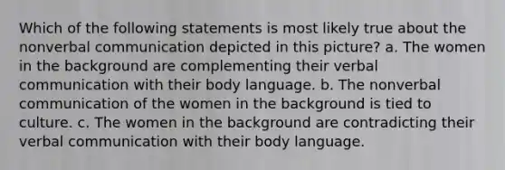 Which of the following statements is most likely true about the non<a href='https://www.questionai.com/knowledge/kVnsR3DzuD-verbal-communication' class='anchor-knowledge'>verbal communication</a> depicted in this picture? a. The women in the background are complementing their verbal communication with their body language. b. The nonverbal communication of the women in the background is tied to culture. c. The women in the background are contradicting their verbal communication with their body language.