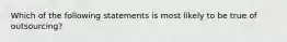 Which of the following statements is most likely to be true of outsourcing?