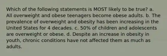 Which of the following statements is MOST likely to be true? a. All overweight and obese teenagers become obese adults. b. The prevalence of overweight and obesity has been increasing in the United States for 4 decades. c. 50% of children and adolescents are overweight or obese. d. Despite an increase in obesity in youth, chronic conditions have not affected them as much as adults.