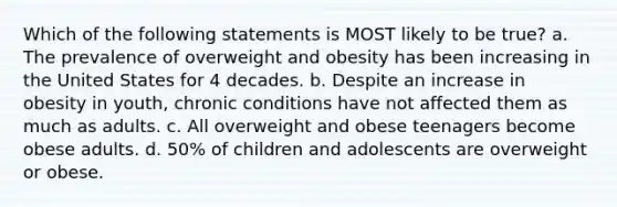 Which of the following statements is MOST likely to be true? a. The prevalence of overweight and obesity has been increasing in the United States for 4 decades. b. Despite an increase in obesity in youth, chronic conditions have not affected them as much as adults. c. All overweight and obese teenagers become obese adults. d. 50% of children and adolescents are overweight or obese.