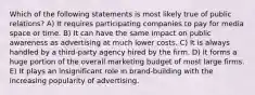 Which of the following statements is most likely true of public relations? A) It requires participating companies to pay for media space or time. B) It can have the same impact on public awareness as advertising at much lower costs. C) It is always handled by a third-party agency hired by the firm. D) It forms a huge portion of the overall marketing budget of most large firms. E) It plays an insignificant role in brand-building with the increasing popularity of advertising.