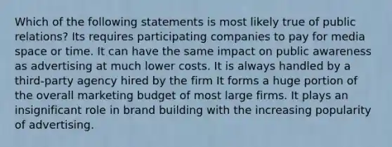 Which of the following statements is most likely true of public relations? Its requires participating companies to pay for media space or time. It can have the same impact on public awareness as advertising at much lower costs. It is always handled by a third-party agency hired by the firm It forms a huge portion of the overall marketing budget of most large firms. It plays an insignificant role in brand building with the increasing popularity of advertising.