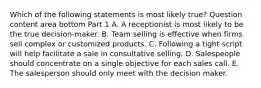 Which of the following statements is most likely​ true? Question content area bottom Part 1 A. A receptionist is most likely to be the true decision-maker. B. Team selling is effective when firms sell complex or customized products. C. Following a tight script will help facilitate a sale in consultative selling. D. Salespeople should concentrate on a single objective for each sales call. E. The salesperson should only meet with the decision maker.