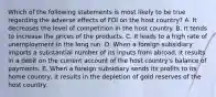 Which of the following statements is most likely to be true regarding the adverse effects of FDI on the host country? A. It decreases the level of competition in the host country. B. It tends to increase the prices of the products. C. It leads to a high rate of unemployment in the long run. D. When a foreign subsidiary imports a substantial number of its inputs from abroad, it results in a debit on the current account of the host country's balance of payments. E. When a foreign subsidiary sends its profits to its home country, it results in the depletion of gold reserves of the host country.