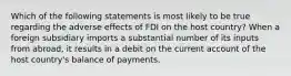 Which of the following statements is most likely to be true regarding the adverse effects of FDI on the host country? When a foreign subsidiary imports a substantial number of its inputs from abroad, it results in a debit on the current account of the host country's balance of payments.