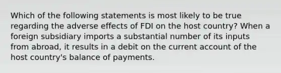 Which of the following statements is most likely to be true regarding the adverse effects of FDI on the host country? When a foreign subsidiary imports a substantial number of its inputs from abroad, it results in a debit on the current account of the host country's balance of payments.