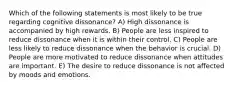 Which of the following statements is most likely to be true regarding cognitive dissonance? A) High dissonance is accompanied by high rewards. B) People are less inspired to reduce dissonance when it is within their control. C) People are less likely to reduce dissonance when the behavior is crucial. D) People are more motivated to reduce dissonance when attitudes are important. E) The desire to reduce dissonance is not affected by moods and emotions.