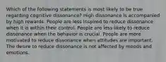 Which of the following statements is most likely to be true regarding cognitive dissonance? High dissonance is accompanied by high rewards. People are less inspired to reduce dissonance when it is within their control. People are less likely to reduce dissonance when the behavior is crucial. People are more motivated to reduce dissonance when attitudes are important. The desire to reduce dissonance is not affected by moods and emotions.