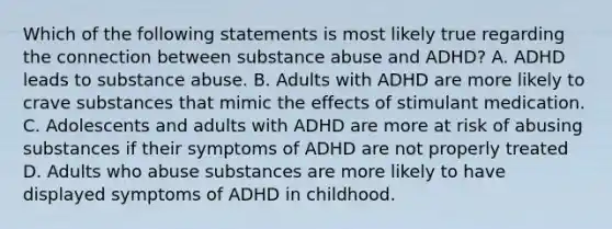 Which of the following statements is most likely true regarding the connection between substance abuse and ADHD? A. ADHD leads to substance abuse. B. Adults with ADHD are more likely to crave substances that mimic the effects of stimulant medication. C. Adolescents and adults with ADHD are more at risk of abusing substances if their symptoms of ADHD are not properly treated D. Adults who abuse substances are more likely to have displayed symptoms of ADHD in childhood.