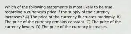 Which of the following statements is most likely to be true regarding a currency's price if the supply of the currency increases? A) The price of the currency fluctuates randomly. B) The price of the currency remains constant. C) The price of the currency lowers. D) The price of the currency increases.