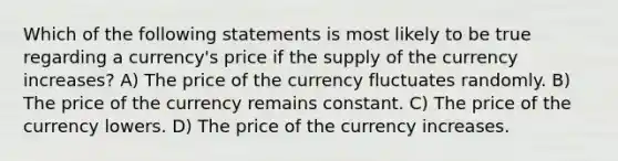 Which of the following statements is most likely to be true regarding a currency's price if the supply of the currency increases? A) The price of the currency fluctuates randomly. B) The price of the currency remains constant. C) The price of the currency lowers. D) The price of the currency increases.