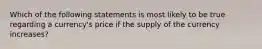 Which of the following statements is most likely to be true regarding a currency's price if the supply of the currency increases?