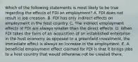 Which of the following statements is most likely to be true regarding the effects of FDI on employment? A. FDI does not result in job creation. B. FDI has only indirect effects on employment in the host country. C. The indirect employment effects of FDI are always smaller than the direct effects. D. When FDI takes the form of an acquisition of an established enterprise in the host economy as opposed to a greenfield investment, the immediate effect is always an increase in the employment. E. A beneficial employment effect claimed for FDI is that it brings jobs to a host country that would otherwise not be created there.