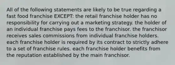 All of the following statements are likely to be true regarding a fast food franchise EXCEPT: the retail franchise holder has no responsibility for carrying out a marketing strategy. the holder of an individual franchise pays fees to the franchisor. the franchisor receives sales commissions from individual franchise holders. each franchise holder is required by its contract to strictly adhere to a set of franchise rules. each franchise holder benefits from the reputation established by the main franchisor.