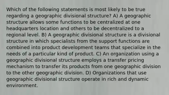 Which of the following statements is most likely to be true regarding a geographic divisional structure? A) A geographic structure allows some functions to be centralized at one headquarters location and others to be decentralized to a regional level. B) A geographic divisional structure is a divisional structure in which specialists from the support functions are combined into product development teams that specialize in the needs of a particular kind of product. C) An organization using a geographic divisional structure employs a transfer pricing mechanism to transfer its products from one geographic division to the other geographic division. D) Organizations that use geographic divisional structure operate in rich and dynamic environment.