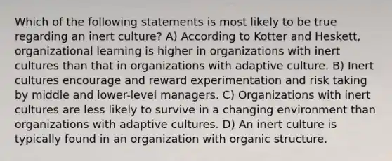 Which of the following statements is most likely to be true regarding an inert culture? A) According to Kotter and Heskett, organizational learning is higher in organizations with inert cultures than that in organizations with adaptive culture. B) Inert cultures encourage and reward experimentation and risk taking by middle and lower-level managers. C) Organizations with inert cultures are less likely to survive in a changing environment than organizations with adaptive cultures. D) An inert culture is typically found in an organization with organic structure.