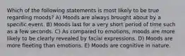 Which of the following statements is most likely to be true regarding moods? A) Moods are always brought about by a specific event. B) Moods last for a very short period of time such as a few seconds. C) As compared to emotions, moods are more likely to be clearly revealed by facial expressions. D) Moods are more fleeting than emotions. E) Moods are cognitive in nature.