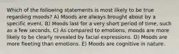 Which of the following statements is most likely to be true regarding moods? A) Moods are always brought about by a specific event. B) Moods last for a very short period of time, such as a few seconds. C) As compared to emotions, moods are more likely to be clearly revealed by facial expressions. D) Moods are more fleeting than emotions. E) Moods are cognitive in nature.