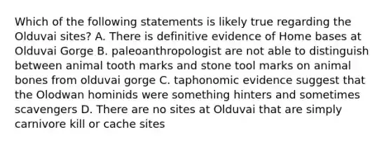 Which of the following statements is likely true regarding the Olduvai sites? A. There is definitive evidence of Home bases at Olduvai Gorge B. paleoanthropologist are not able to distinguish between animal tooth marks and stone tool marks on animal bones from olduvai gorge C. taphonomic evidence suggest that the Olodwan hominids were something hinters and sometimes scavengers D. There are no sites at Olduvai that are simply carnivore kill or cache sites