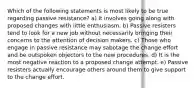 Which of the following statements is most likely to be true regarding passive resistance? a) It involves going along with proposed changes with little enthusiasm. b) Passive resisters tend to look for a new job without necessarily bringing their concerns to the attention of decision makers. c) Those who engage in passive resistance may sabotage the change effort and be outspoken objectors to the new procedures. d) It is the most negative reaction to a proposed change attempt. e) Passive resisters actually encourage others around them to give support to the change effort.