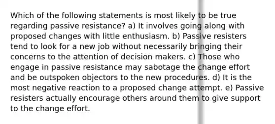 Which of the following statements is most likely to be true regarding passive resistance? a) It involves going along with proposed changes with little enthusiasm. b) Passive resisters tend to look for a new job without necessarily bringing their concerns to the attention of decision makers. c) Those who engage in passive resistance may sabotage the change effort and be outspoken objectors to the new procedures. d) It is the most negative reaction to a proposed change attempt. e) Passive resisters actually encourage others around them to give support to the change effort.