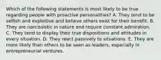 Which of the following statements is most likely to be true regarding people with proactive personalities? A. They tend to be selfish and exploitive and believe others exist for their benefit. B. They are narcissistic in nature and require constant admiration. C. They tend to display their true dispositions and attitudes in every situation. D. They react passively to situations. E. They are more likely than others to be seen as leaders, especially in entrepreneurial ventures.