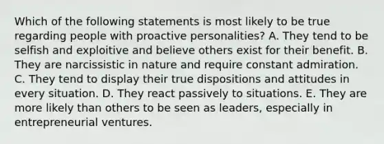 Which of the following statements is most likely to be true regarding people with proactive personalities? A. They tend to be selfish and exploitive and believe others exist for their benefit. B. They are narcissistic in nature and require constant admiration. C. They tend to display their true dispositions and attitudes in every situation. D. They react passively to situations. E. They are more likely than others to be seen as leaders, especially in entrepreneurial ventures.